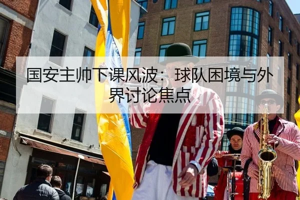 国安主帅下课风波：球队困境与外界讨论焦点